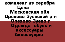 комплект из серебра › Цена ­ 2 500 - Московская обл., Орехово-Зуевский р-н, Орехово-Зуево г. Одежда, обувь и аксессуары » Аксессуары   